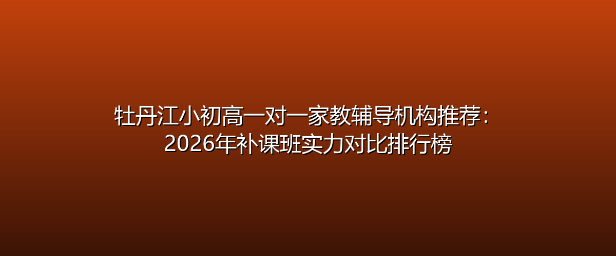 牡丹江小初高一对一家教辅导机构推荐-2026年补课班实力对比排行榜